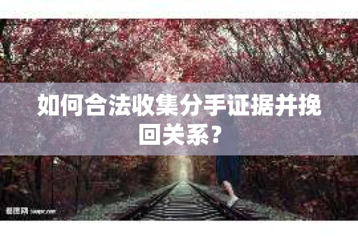 如何合法收集分手证据并挽回关系？