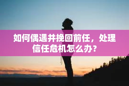 如何偶遇并挽回前任，处理信任危机怎么办？