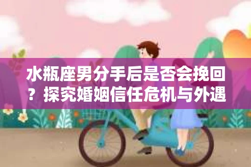 水瓶座男分手后是否会挽回？探究婚姻信任危机与外遇嫌疑的应对策略