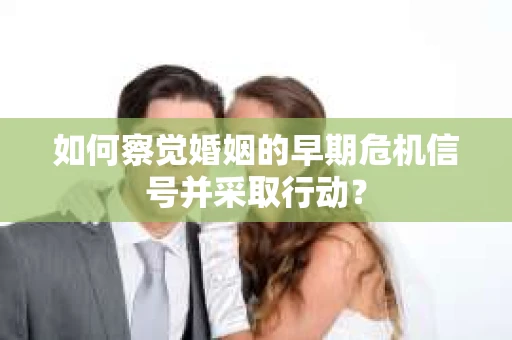 如何察觉婚姻的早期危机信号并采取行动？