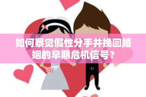 如何察觉假性分手并挽回婚姻的早期危机信号？