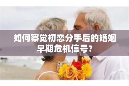 如何察觉初恋分手后的婚姻早期危机信号？
