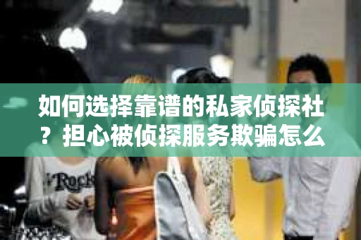 如何选择靠谱的私家侦探社？担心被侦探服务欺骗怎么办？