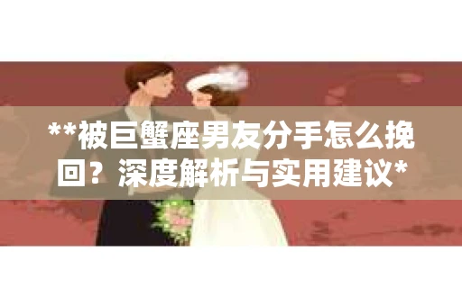 **被巨蟹座男友分手怎么挽回？深度解析与实用建议**