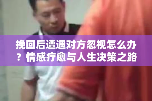 挽回后遭遇对方忽视怎么办?情感疗愈与人生决策之路 挽回后遭遇对方忽视怎么办?情感疗愈与人生决策之路
