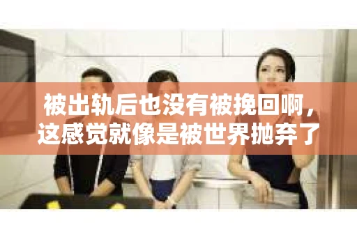 被出轨后也没有被挽回啊，这感觉就像是被世界抛弃了一样。我曾经也经历过这样的事情，那种心如刀割的痛，至今仍记忆犹新。今天，我想和大家聊聊这个话题，希望能给那些正在经历或者曾经经历过类似痛苦的人一些安慰和帮助。