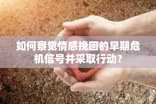 如何察觉情感挽回的早期危机信号并采取行动？