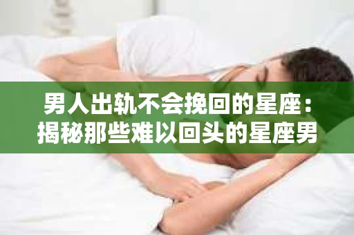 男人出轨不会挽回的星座：揭秘那些难以回头的星座男