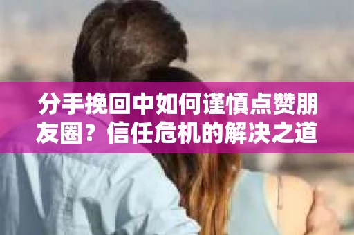 分手挽回中如何谨慎点赞朋友圈？信任危机的解决之道