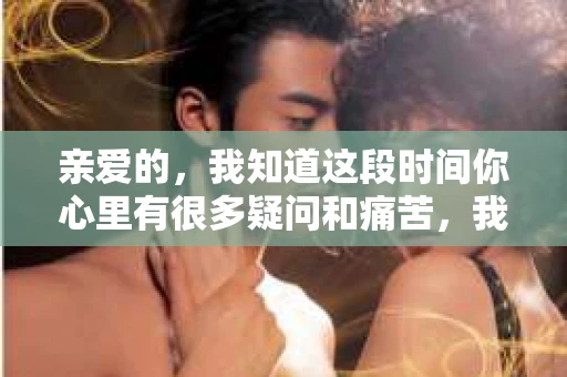 亲爱的，我知道这段时间你心里有很多疑问和痛苦，我也一样。我们在一起的时光，有欢笑也有泪水，那些美好的回忆，我永远都不会忘记。今天，我想通过这条短信，向你表达我的一些想法。