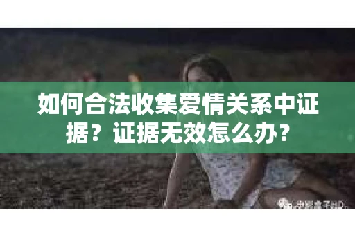 如何合法收集爱情关系中证据?证据无效怎么办? 如何合法收集爱情关系中证据?证据无效怎么办?