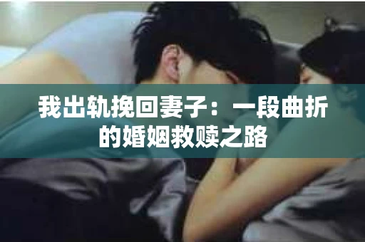 我出轨挽回妻子：一段曲折的婚姻救赎之路