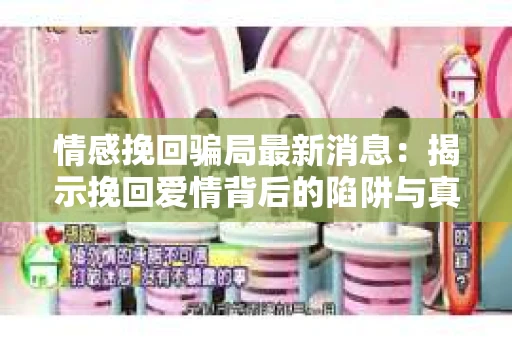 情感挽回骗局最新消息：揭示挽回爱情背后的陷阱与真相