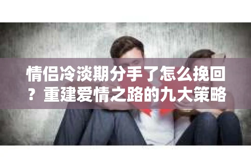 情侣冷淡期分手了怎么挽回？重建爱情之路的九大策略