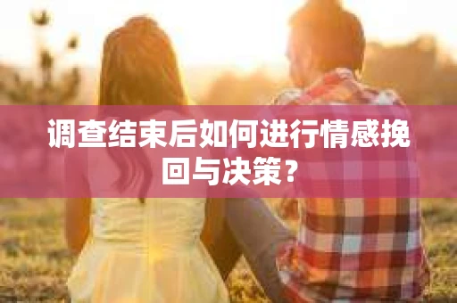 调查结束后如何进行情感挽回与决策？