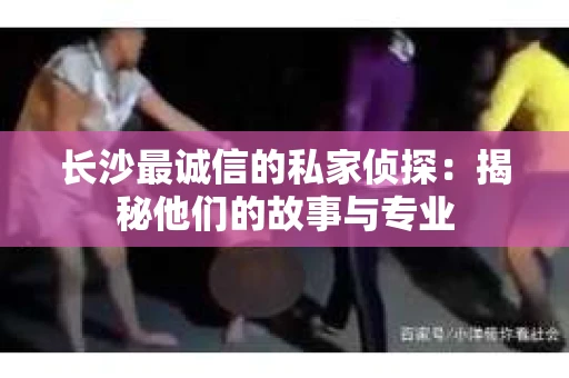 长沙最诚信的私家侦探：揭秘他们的故事与专业