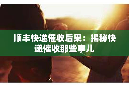 顺丰快递催收后果：揭秘快递催收那些事儿