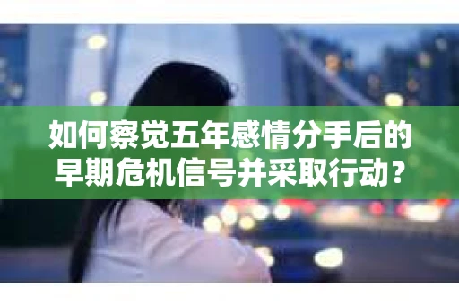 如何察觉五年感情分手后的早期危机信号并采取行动? 如何察觉五年感情分手后的早期危机信号并采取行动?