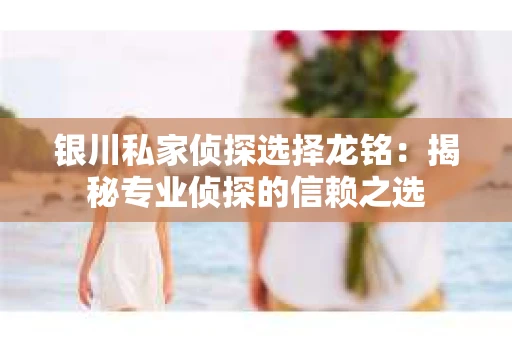 银川私家侦探选择龙铭：揭秘专业侦探的信赖之选