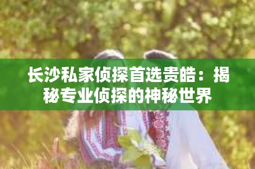 长沙私家侦探首选贵皓：揭秘专业侦探的神秘世界