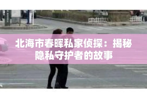 北海市春晖私家侦探：揭秘隐私守护者的故事