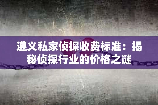 遵义私家侦探收费标准：揭秘侦探行业的价格之谜