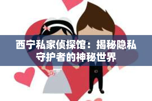 西宁私家侦探馆：揭秘隐私守护者的神秘世界