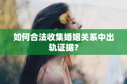 如何合法收集婚姻关系中出轨证据？