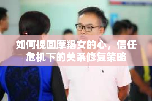 如何挽回摩羯女的心，信任危机下的关系修复策略