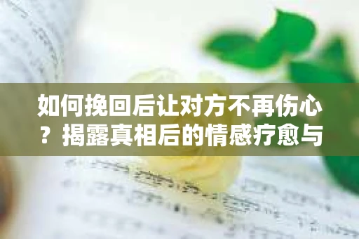 如何挽回后让对方不再伤心？揭露真相后的情感疗愈与前行计划