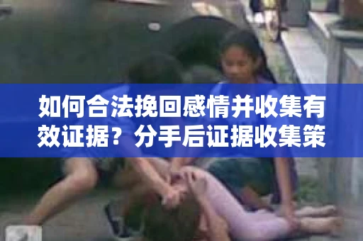 如何合法挽回感情并收集有效证据？分手后证据收集策略