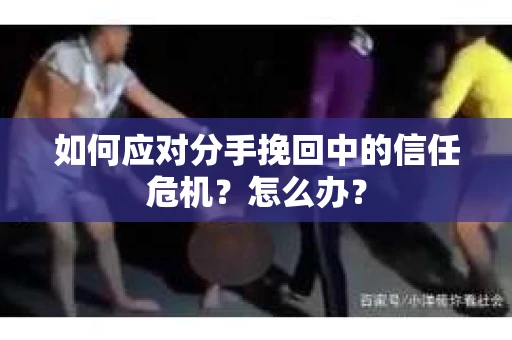 如何应对分手挽回中的信任危机？怎么办？