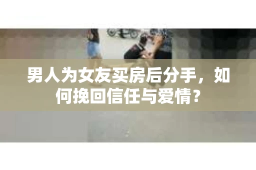 男人为女友买房后分手，如何挽回信任与爱情？