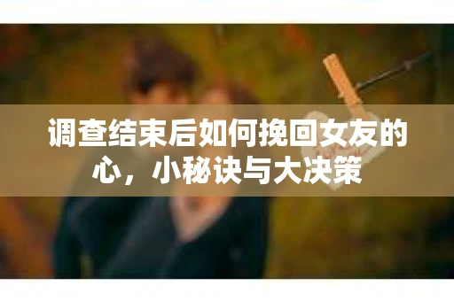 调查结束后如何挽回女友的心,小秘诀与大决策 调查结束后如何挽回女友的心,小秘诀与大决策