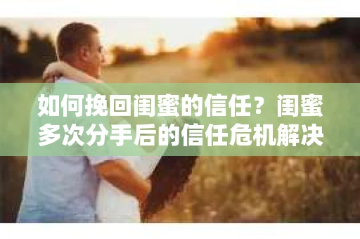 如何挽回闺蜜的信任？闺蜜多次分手后的信任危机解决方案