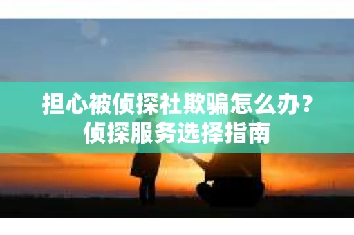 担心被侦探社欺骗怎么办？侦探服务选择指南