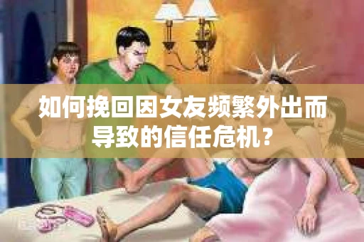 如何挽回因女友频繁外出而导致的信任危机？