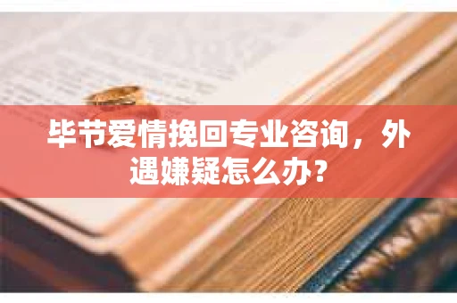 毕节爱情挽回专业咨询，外遇嫌疑怎么办？
