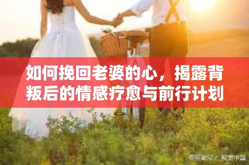 如何挽回老婆的心，揭露背叛后的情感疗愈与前行计划