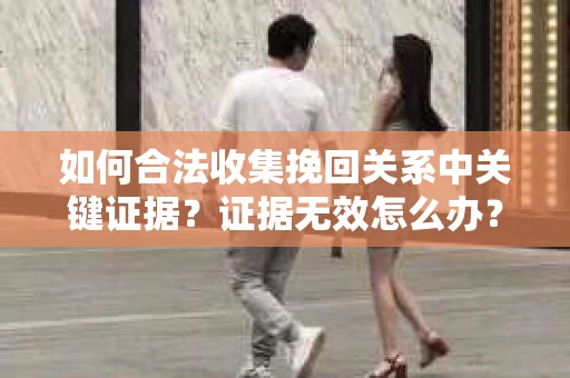 如何合法收集挽回关系中关键证据？证据无效怎么办？