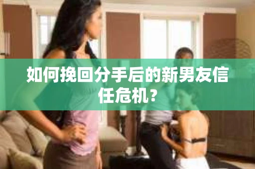 如何挽回分手后的新男友信任危机？