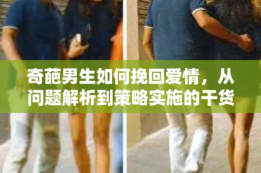 奇葩男生如何挽回爱情,从问题解析到策略实施的干货指南 奇葩男生如何挽回爱情,从问题解析到策略实施的干货指南