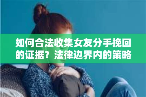 如何合法收集女友分手挽回的证据？法律边界内的策略与技巧