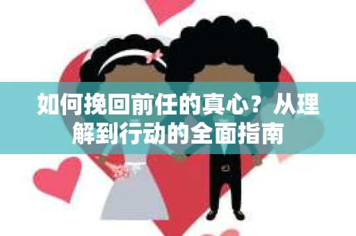如何挽回前任的真心?从理解到行动的全面指南 如何挽回前任的真心?从理解到行动的全面指南