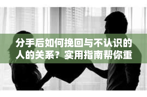分手后如何挽回与不认识的人的关系?实用指南帮你重拾失去的联结 分手后如何挽回与不认识的人的关系?实用指南帮你重拾失去的联结