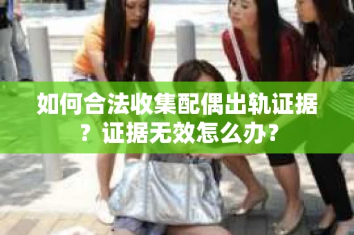 如何合法收集配偶出轨证据？证据无效怎么办？