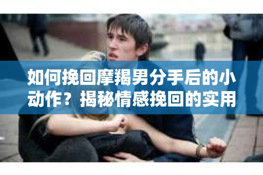 如何挽回摩羯男分手后的小动作？揭秘情感挽回的实用策略