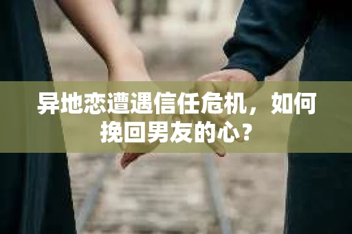 异地恋遭遇信任危机，如何挽回男友的心？