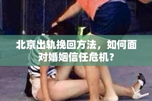 北京出轨挽回方法，如何面对婚姻信任危机？
