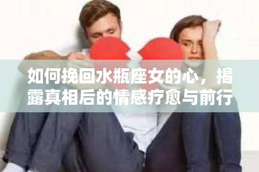 如何挽回水瓶座女的心，揭露真相后的情感疗愈与前行计划